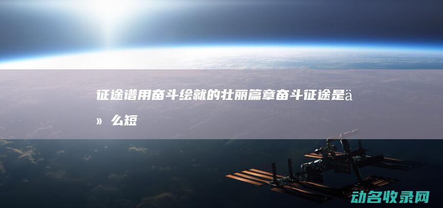 征途谱 用奋斗绘就的壮丽篇章 (奋斗征途是什么短语)