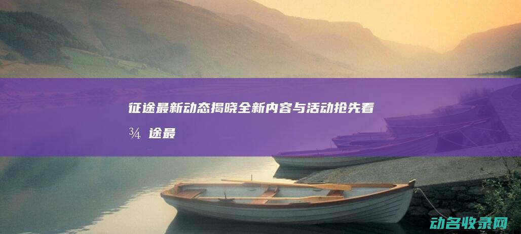 征途最新动态揭晓 全新内容与活动抢先看 (征途最新动态消息)
