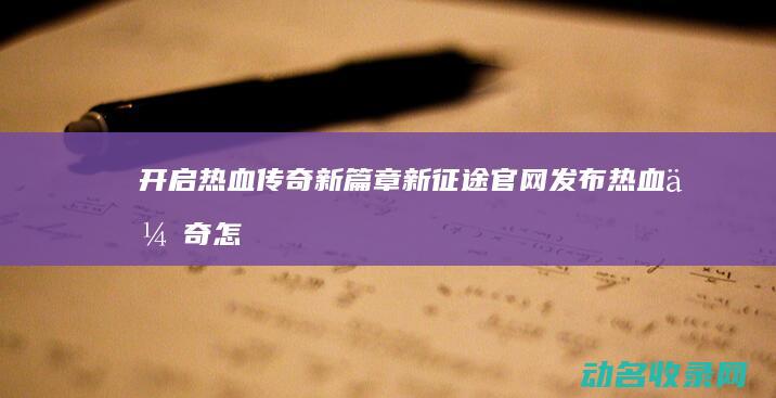开启热血传奇新篇章 新征途官网发布 (热血传奇怎么开服)