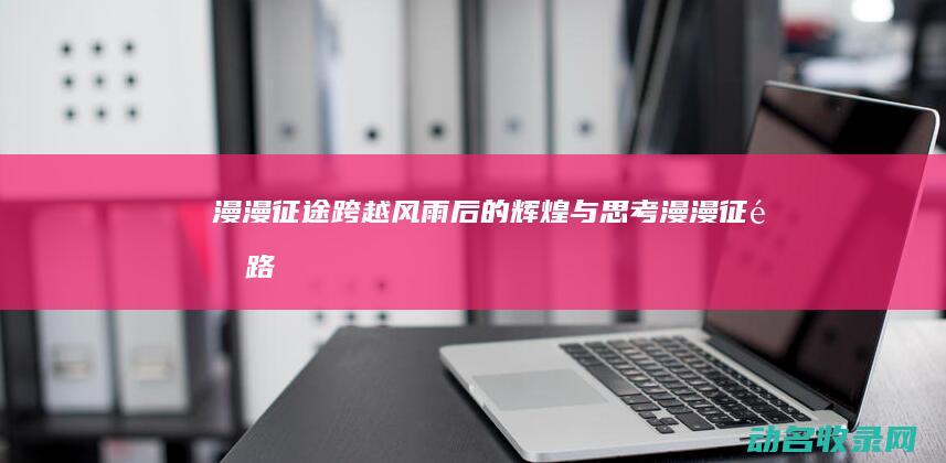 漫漫征途 跨越风雨后的辉煌与思考 (漫漫征途路)
