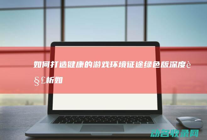 如何打造健康的游戏环境 征途绿色版 深度解析 (如何打造健康的带货生态环境)