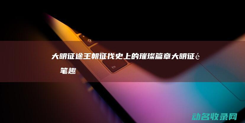 大明征途 王朝征伐史上的璀璨篇章 (大明征途笔趣阁)