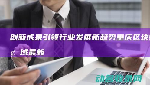 创新成果引领行业发展新趋势 重庆区块链领域最新突破 (创新新成果)