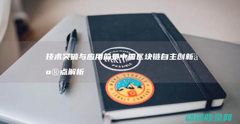 技术突破与应用前景 中国区块链自主创新亮点解析 (技术突破与应用场景)